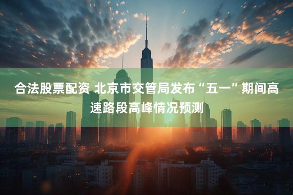 合法股票配资 北京市交管局发布“五一”期间高速路段高峰情况预测