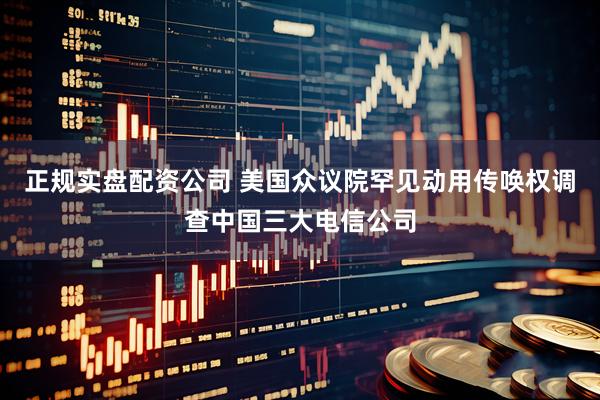 正规实盘配资公司 美国众议院罕见动用传唤权调查中国三大电信公司