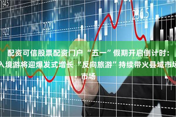 配资可信股票配资门户 “五一”假期开启倒计时：入境游将迎爆发式增长 “反向旅游”持续带火县域市场