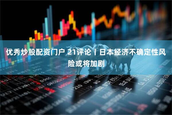 优秀炒股配资门户 21评论丨日本经济不确定性风险或将加剧