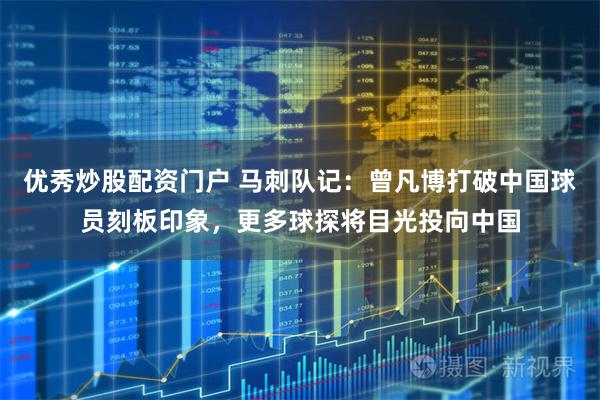 优秀炒股配资门户 马刺队记：曾凡博打破中国球员刻板印象，更多球探将目光投向中国