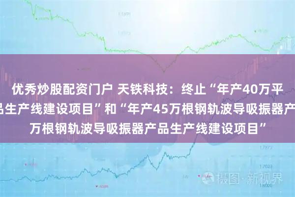 优秀炒股配资门户 天铁科技：终止“年产40万平方米橡胶减振垫产品生产线建设项目”和“年产45万根钢轨波导吸振器产品生产线建设项目”