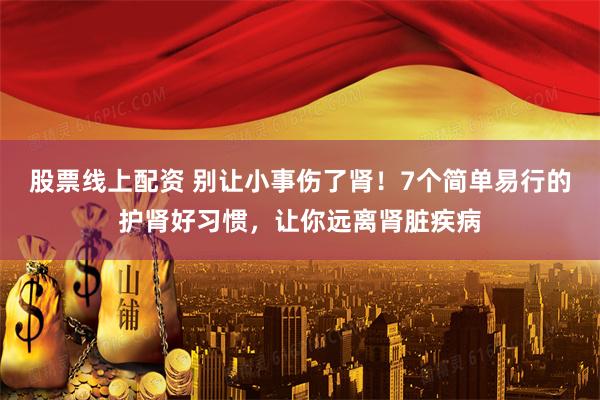 股票线上配资 别让小事伤了肾！7个简单易行的护肾好习惯，让你远离肾脏疾病