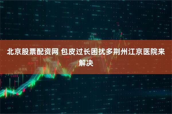 北京股票配资网 包皮过长困扰多荆州江京医院来解决