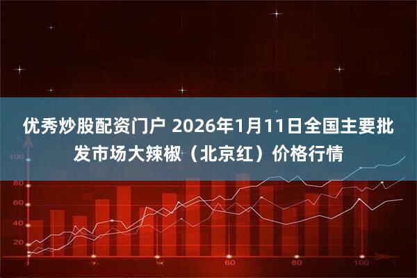 优秀炒股配资门户 2026年1月11日全国主要批发市场大辣椒（北京红）价格行情