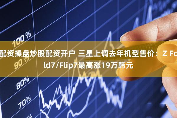配资操盘炒股配资开户 三星上调去年机型售价：Z Fold7/Flip7最高涨19万韩元