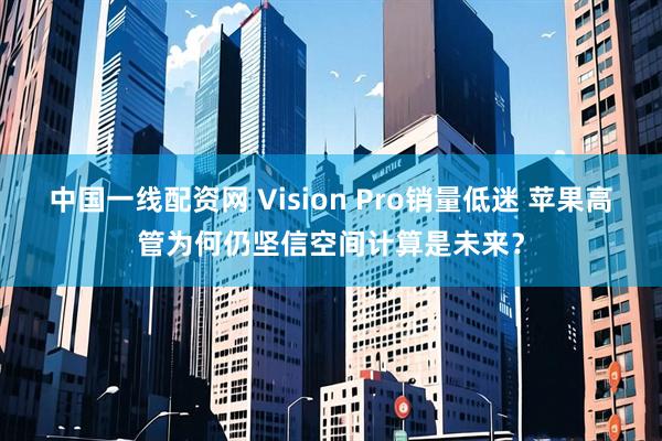 中国一线配资网 Vision Pro销量低迷 苹果高管为何仍坚信空间计算是未来？