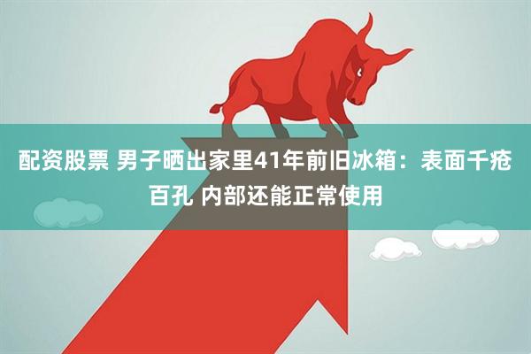 配资股票 男子晒出家里41年前旧冰箱：表面千疮百孔 内部还能正常使用